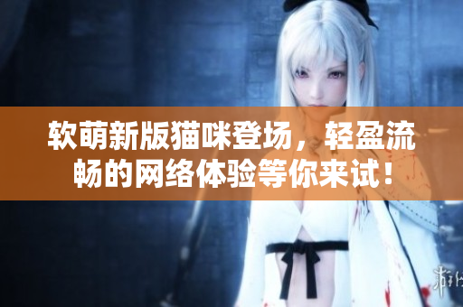 软萌新版猫咪登场，轻盈流畅的网络体验等你来试！