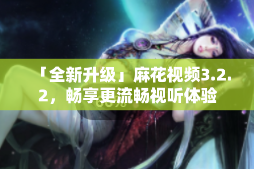 「全新升级」麻花视频3.2.2，畅享更流畅视听体验