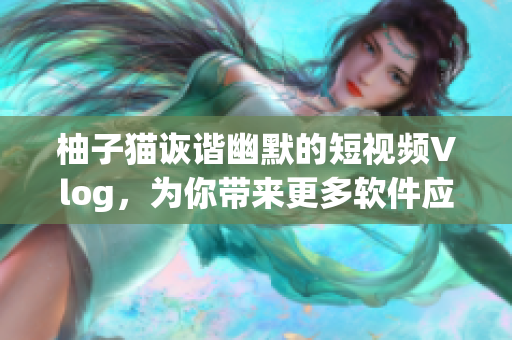 柚子猫诙谐幽默的短视频Vlog，为你带来更多软件应用新享受