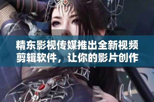精东影视传媒推出全新视频剪辑软件，让你的影片创作更加精彩