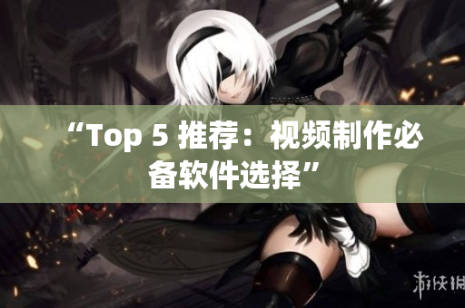 “Top 5 推荐：视频制作必备软件选择”