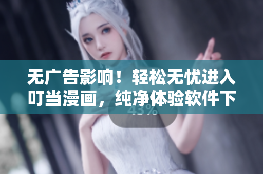 无广告影响！轻松无忧进入叮当漫画，纯净体验软件下载和使用！