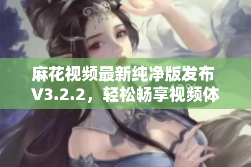 麻花视频最新纯净版发布 V3.2.2，轻松畅享视频体验