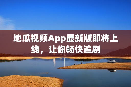 地瓜视频App最新版即将上线，让你畅快追剧