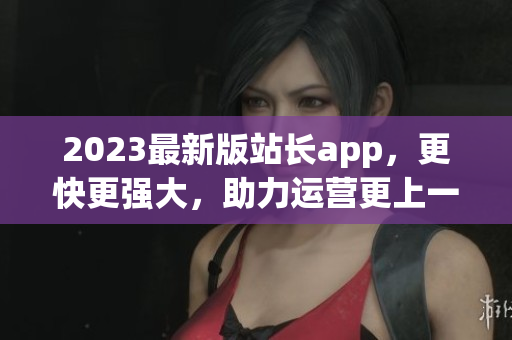 2023最新版站长app，更快更强大，助力运营更上一层楼！