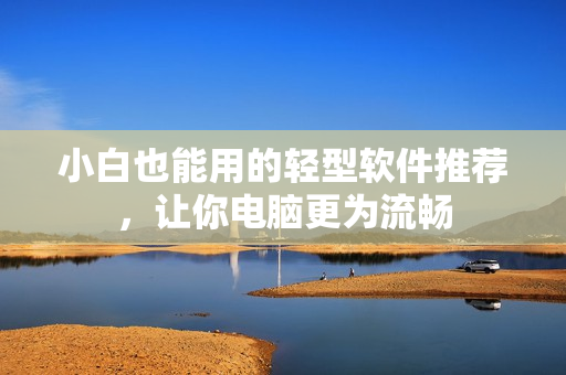 小白也能用的轻型软件推荐，让你电脑更为流畅