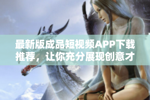 最新版成品短视频APP下载推荐，让你充分展现创意才华