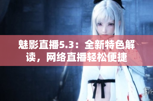 魅影直播5.3：全新特色解读，网络直播轻松便捷