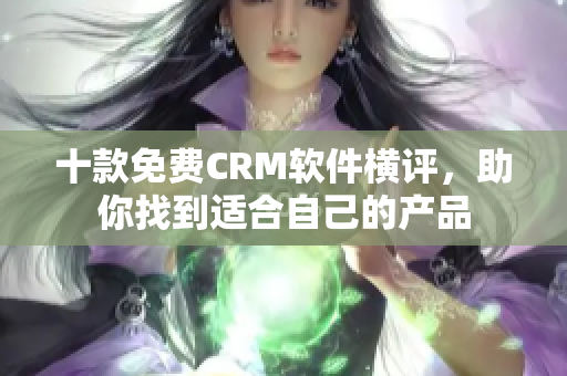 十款免费CRM软件横评，助你找到适合自己的产品