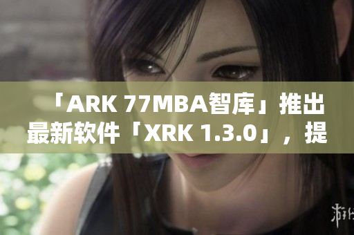 「ARK 77MBA智库」推出最新软件「XRK 1.3.0」，提升效率