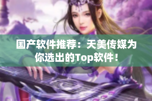 国产软件推荐：天美传媒为你选出的Top软件！