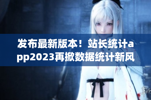 发布最新版本！站长统计app2023再掀数据统计新风暴！