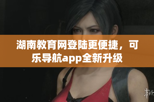 湖南教育网登陆更便捷，可乐导航app全新升级