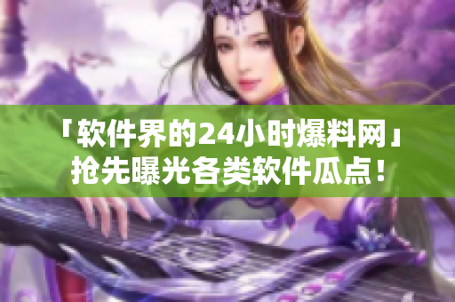 「软件界的24小时爆料网」 抢先曝光各类软件瓜点！