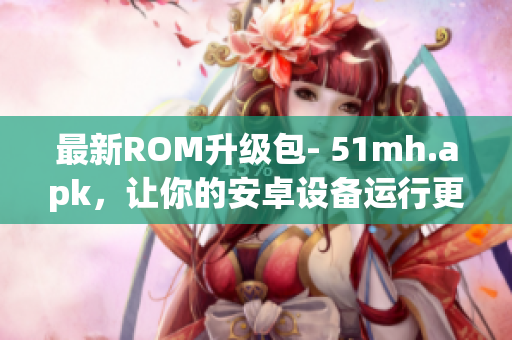 最新ROM升级包- 51mh.apk，让你的安卓设备运行更流畅！
