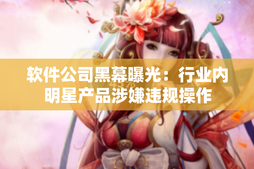 软件公司黑幕曝光：行业内明星产品涉嫌违规操作