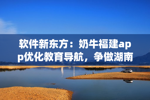 软件新东方：奶牛福建app优化教育导航，争做湖南最佳选择