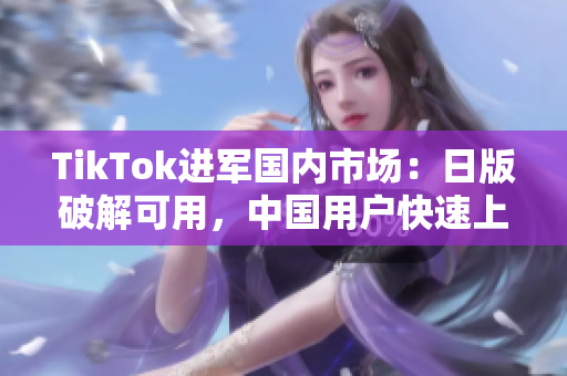 TikTok进军国内市场：日版破解可用，中国用户快速上手