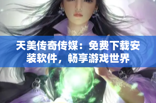 天美传奇传媒：免费下载安装软件，畅享游戏世界