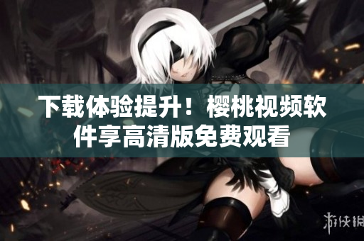 下载体验提升！樱桃视频软件享高清版免费观看