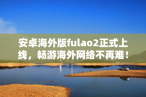 安卓海外版fulao2正式上线，畅游海外网络不再难！