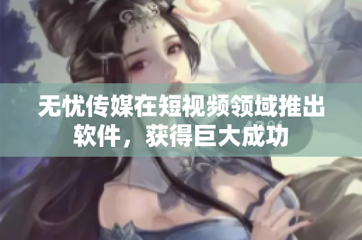 无忧传媒在短视频领域推出软件，获得巨大成功