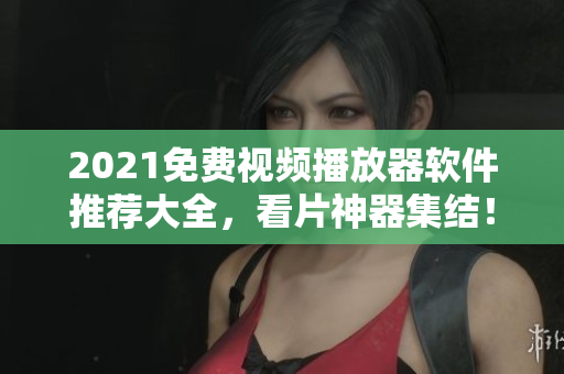 2021免费视频播放器软件推荐大全，看片神器集结！