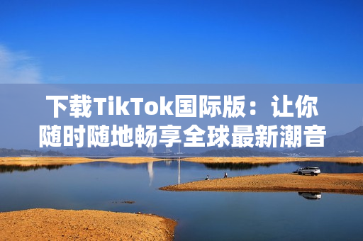 下载TikTok国际版：让你随时随地畅享全球最新潮音乐舞蹈视频