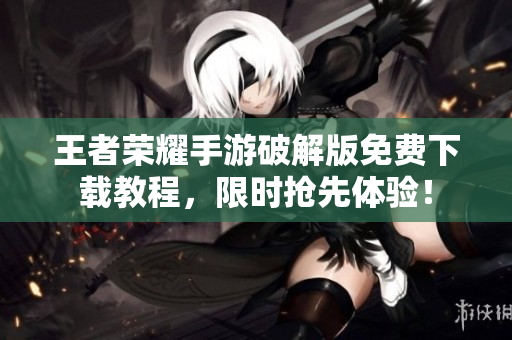 王者荣耀手游破解版免费下载教程，限时抢先体验！