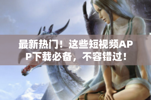 最新热门！这些短视频APP下载必备，不容错过！