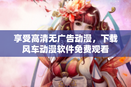 享受高清无广告动漫，下载风车动漫软件免费观看