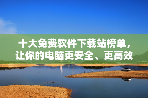 十大免费软件下载站榜单，让你的电脑更安全、更高效！