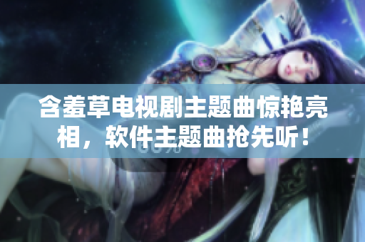 含羞草电视剧主题曲惊艳亮相，软件主题曲抢先听！