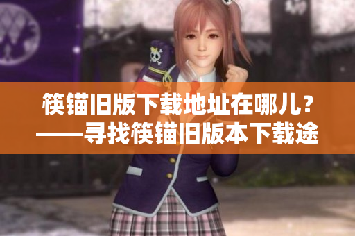筷锚旧版下载地址在哪儿？——寻找筷锚旧版本下载途径