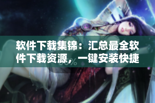 软件下载集锦：汇总最全软件下载资源，一键安装快捷畅享！