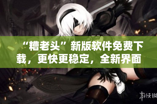 “糟老头”新版软件免费下载，更快更稳定，全新界面！