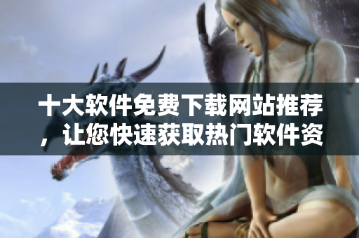 十大软件免费下载网站推荐，让您快速获取热门软件资源