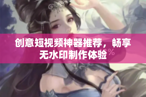 创意短视频神器推荐，畅享无水印制作体验