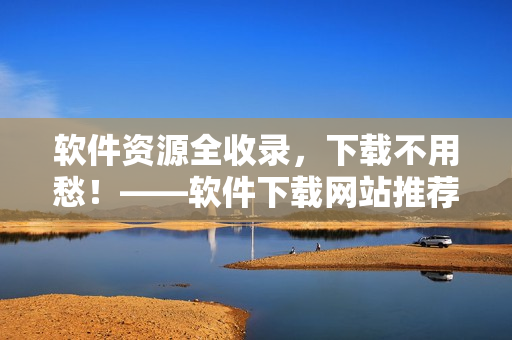 软件资源全收录，下载不用愁！——软件下载网站推荐