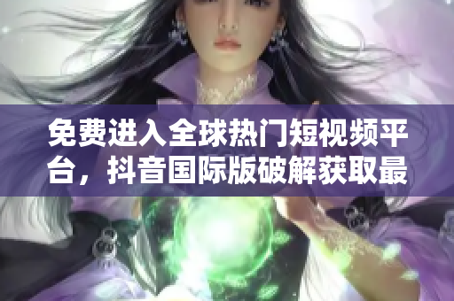 免费进入全球热门短视频平台，抖音国际版破解获取最新资讯