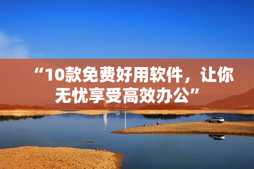 “10款免费好用软件，让你无忧享受高效办公”