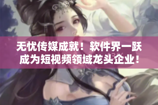 无忧传媒成就！软件界一跃成为短视频领域龙头企业！