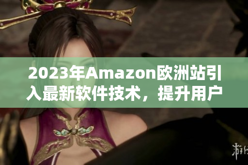 2023年Amazon欧洲站引入最新软件技术，提升用户购物体验