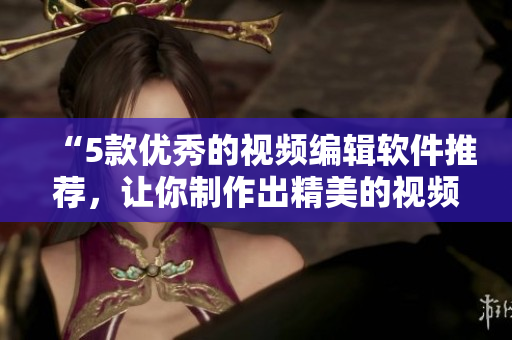 “5款优秀的视频编辑软件推荐，让你制作出精美的视频！”