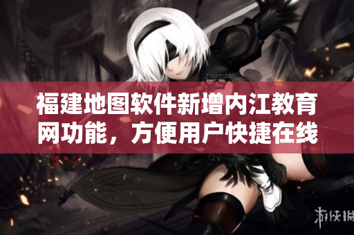 福建地图软件新增内江教育网功能，方便用户快捷在线学习