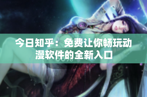 今日知乎：免费让你畅玩动漫软件的全新入口