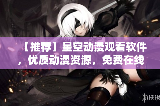 【推荐】星空动漫观看软件，优质动漫资源，免费在线观看