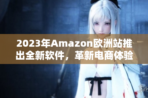2023年Amazon欧洲站推出全新软件，革新电商体验