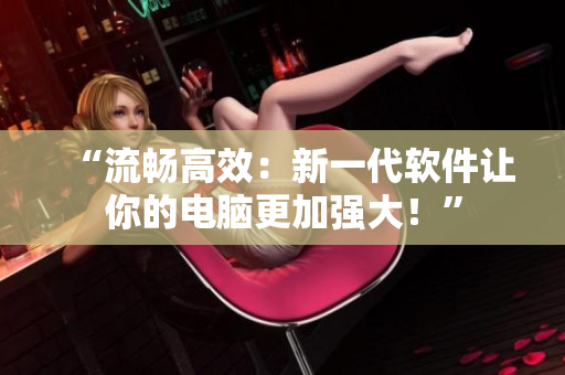 “流畅高效：新一代软件让你的电脑更加强大！”