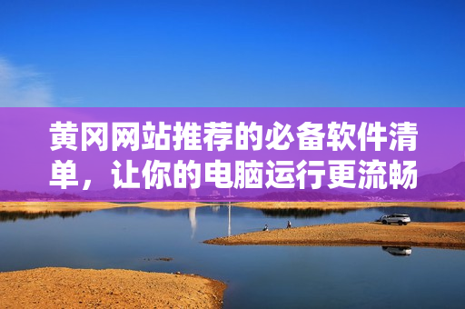 黄冈网站推荐的必备软件清单，让你的电脑运行更流畅！